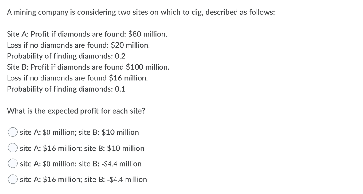 A mining company is considering two sites on which to dig, described as follows:
Site A: Profit if diamonds are found: $80 million.
Loss if no diamonds are found: $20 million.
Probability of finding diamonds: 0.2
Site B: Profit if diamonds are found $100 million.
Loss if no diamonds are found $16 million.
Probability of finding diamonds: 0.1
What is the expected profit for each site?
site A: $0 million; site B: $10 million
site A: $16 million: site B: $10 million
site A: $0 million; site B: -$4.4 million
site A: $16 million; site B: -$4.4 million
