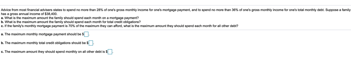 Advice from most financial advisers states to spend no more than 28% of one's gross monthly income for one's mortgage payment, and to spend no more than 36% of one's gross monthly income for one's total monthly debt. Suppose a family
has a gross annual income of $38,400.
a. What is the maximum amount the family should spend each month on a mortgage payment?
b. What is the maximum amount the family should spend each month for total credit obligations?
c. If the family's monthly mortgage payment is 70% of the maximum they can afford, what is the maximum amount they should spend each month for all other debt?
a. The maximum monthly mortgage payment should be $
b. The maximum monthly total credit obligations should be $
c. The maximum amount they should spend monthly on all other debt is $
