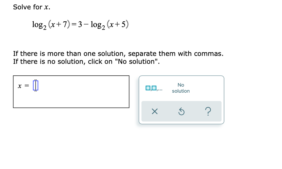 Solve for x.
log, (x+7)=3– log, (x+ 5)
If there is more than one solution, separate them with commas.
If there is no solution, click on "No solution".
X =
No
0,0,...
solution
