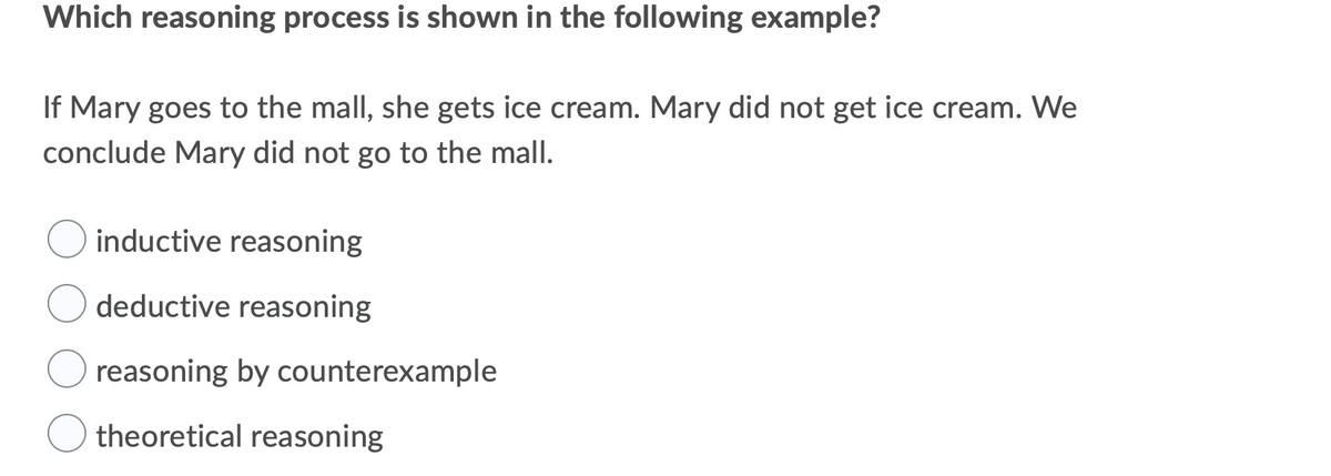 Which reasoning process is shown in the following example?
If Mary goes to the mall, she gets ice cream. Mary did not get ice cream. We
conclude Mary did not go to the mall.
inductive reasoning
deductive reasoning
reasoning by counterexample
theoretical reasoning
