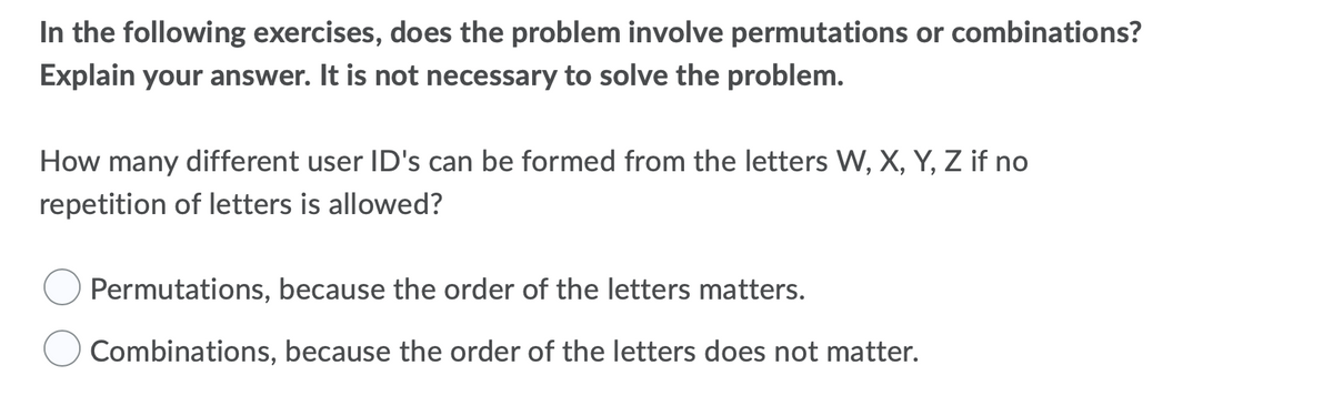 In the following exercises, does the problem involve permutations or combinations?
Explain your answer. It is not necessary to solve the problem.
How many different user ID's can be formed from the letters W, X, Y, Z if no
repetition of letters is allowed?
Permutations, because the order of the letters matters.
Combinations, because the order of the letters does not matter.
