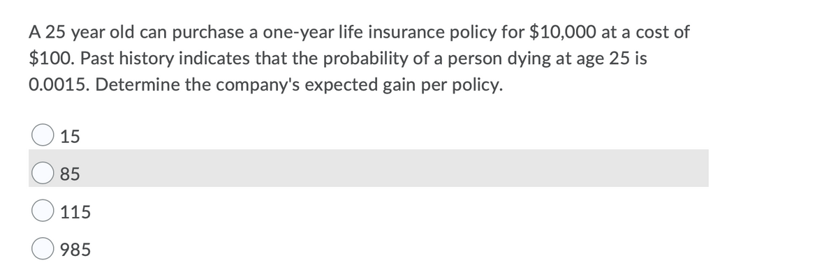 A 25 year old can purchase a one-year life insurance policy for $10,000 at a cost of
$100. Past history indicates that the probability of a person dying at age 25 is
0.0015. Determine the company's expected gain per policy.
15
85
115
985
