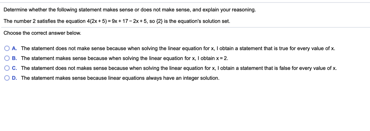 Determine whether the following statement makes sense or does not make sense, and explain your reasoning.
The number 2 satisfies the equation 4(2x+ 5) = 9x + 17 - 2x + 5, so {2} is the equation's solution set.
Choose the correct answer below.
A. The statement does not make sense because when solving the linear equation for x, I obtain a statement that is true for every value of x.
B. The statement makes sense because when solving the linear equation for x, I obtain x= 2.
C. The statement does not makes sense because when solving the linear equation for x, I obtain a statement that is false for every value of x.
O D. The statement makes sense because linear equations always have an integer solution.
