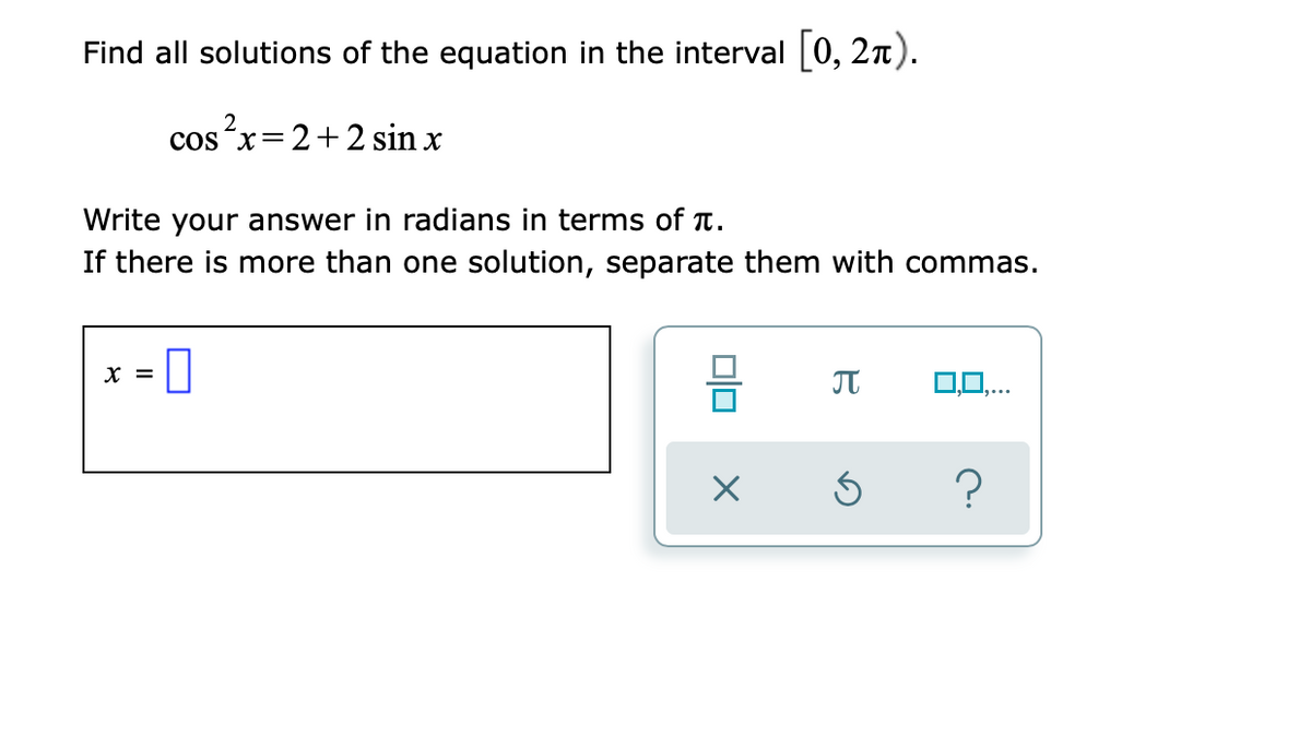 Find all solutions of the equation in the interval [0, 2n).
cos x=
2+2 sin x
Write your answer in radians in terms of T.
If there is more than one solution, separate them with commas.
X =
O,0,..
