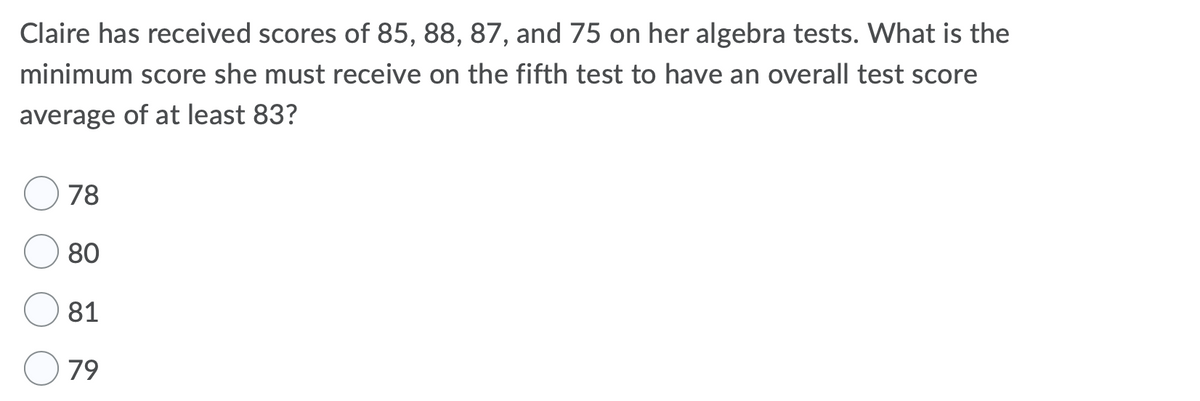 Claire has received scores of 85, 88, 87, and 75 on her algebra tests. What is the
minimum score she must receive on the fifth test to have an overall test score
average of at least 83?
78
80
81
79
