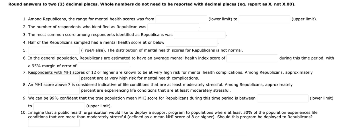 Round answers to two (2) decimal places. Whole numbers do not need to be reported with decimal places (eg. report as X, not X.00).
1. Among Republicans, the range for mental health scores was from
(lower limit) to
(upper limit).
2. The number of respondents who identified as Republican was
3. The most common score among respondents identified as Republicans was
4. Half of the Republicans sampled had a mental health score at or below
5.
(True/False). The distribution of mental health scores for Republicans is not normal.
6. In the general population, Republicans are estimated to have an average mental health index score of
during this time period, with
a 95% margin of error of
7. Respondents with MHI scores of 12 or higher are known to be at very high risk for mental health complications. Among Republicans, approximately
percent are at very high risk for mental health complications.
8. An MHI score above 7 is considered indicative of life conditions that are at least moderately stressful. Among Republicans, approximately
percent are experiencing life conditions that are at least moderately stressful.
9. We can be 99% confident that the true population mean MHI score for Republicans during this time period is between
(lower limit)
to
(upper limit).
10. Imagine that a public health organization would like to deploy a support program to populations where at least 50% of the population experiences life
conditions that are more than moderately stressful (defined as a mean MHI score of 8 or higher). Should this program be deployed to Republicans?
