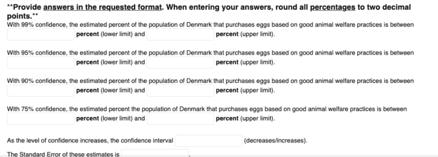 **Provide answers in the requested format. When entering your answers, round all percentages to two decimal
points."
With 99% confidence, the estimated percent of the population of Denmark that purchases eggs based on good animal welfare practices is between
percent (lower limit) and
percent (upper limit).
With 95% confidence, the estimated percent of the population of Denmark that purchases eggs based on good animal welfare practices is between
percent (lower limit) and
percent (upper limit).
With 90% confidence, the estimated percent of the population of Denmark that purchases eggs based on good animal welfare practices is between
percent (lower limit) and
percent (upper limit).
With 75% confidence, the estimated percent the population of Denmark that purchases eggs based on good animal welfare practices is between
percent (lower limit) and
percent (upper limit).
As the level of confidence increases, the confidence interval
(decreases/increases).
The Standard Error of these estimates is
