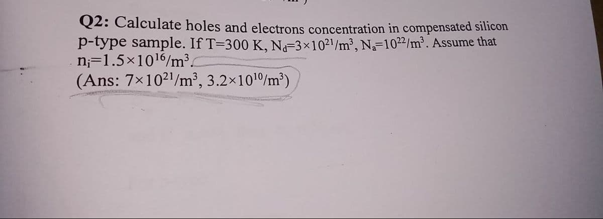Q2: Calculate holes and electrons concentration in compensated silicon
p-type sample. If T=300 K, N3×1021/m², Na=1022/m². Assume that
n;=1.5×1016/m³
(Ans: 7x1021/m³, 3.2x101/m³)
