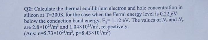 Q2: Calculate the thermal equilibrium electron and hole concentration in
silicon at T=300K for the case when the Fermi energy level is 0.22 eV
below the conduction band energy. E,= 1.12 eV. The values of Ne and Ny
are 2.8x1025/m' and 1.04x1025/m', respectively.
(Ans: n=5.73x10²1/m', p=8.43×10/m³)
