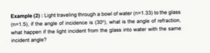 Example (2): Light traveling through a bowl of water (n=1.33) to the glass
(n=1.5), if the angle of incidence is (30), what is the angie of refraction,
what happen if the light incident from the giass into water with the same
incident angle?
