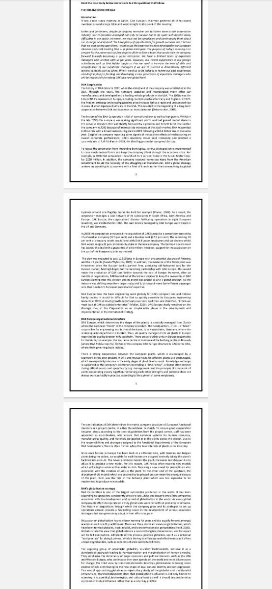 Read the case study below and answer ALL the questions that follo
THE DREAM DOOR FOR DAK
Introduction
It was a nice surry moming in Zach. CAK Europe's chairman gathered all of his board
members around a large table and went straight to the point of this meeting
todes and en desate at asasing recession and nurtuin nimes in the outomative
edustry, our corporation managed not only to survive but to de quite well despre many
ayfouties in our sector. However, we must not be complacent and continuously the about
dar strategic development. We have plenty of opportunities for growth overseas and it is time
that we stort acting upon them, want to are the expertoe we have developed in our area
aksion and start dating DAK as a global enterprise. The purpose of today's meeting is to
pare for this pose and our first step should be to form a team that would take the company
forward towards becomes a gistal enterprise we have bore team of exponiste
managers who worked with us for years. However, our recent experiences in our foreign
stions such as GAR Polske rought us that we need to increase the level of sails and
competencies of our expatriote monogers if we are to succeed in dramatically different
ataracts such as China. West/want us to do today is to review our past experiences
and draft plan jor jorming and developing a new generation of expatriate managers who
will be reponsible for taking DAK to a new global level.
DAX
Corporation
The history of DAR dates to 1897, when the oldest unit of the company was established in the
USA. Through the years, the company acquired and incorporated many other car
manufacturers and developed into a leading whide producer in the USA, The 1920s was the
time of Da's expansion in Europe, including countries such as Germany and England in 1973,
the Aramburg and enouing pasoline price increased to a rapid and unexpected re
in sales of small Japanese built cars in the USA. This resulted in the beginning of a long-term
cooperation between DAK and Japanese car manufacturers [Datamonitor, 2003)
The history of the DAX Corporation is full of turmed and low as well as high points. Whilst in
the late 1990s the company was making significant proffs and had gained market share in
the previous decades, this was shortly followed by a pension and benefit fund crisis within
the company in 2000 because of interest rate increases at the stock market DAK responded
to this cribs with a broad restructuring plan in 2005 following a $10.5 billion in the same
yur. Despite the company reporting some signals of the potive effects of restructuring an
overall corporate performance, DAK's operating losses kept increasing and reached a
quarterly loss of $15.5lion in 2008, the third biggest in the company's history
To rescue the corporation from impending bankruptcy, various strategies were implemented
10 raise much needed fares and keep the company afloat through the economic crisis. For
example, in 2008 DAK announced it would sell its 3 per cert stake in the Suzuki Motor Corp
for $230 mln. In addition, the company received numerous lours from the American
Government told the recovery of the struggling car maturer. DAC's global strategy
centres on providing its consumers with a fleet of brands rather than streamlining its global
3
business around cre flagship brand like Fard for example Planer, 2008). As a result, the
corporation manages a wast network of its subsidiaries in South Africa, both America and
Europe. DAK Europe, the corporations division facilitating operations in eight Rurapean
countries, was established in 1986. The core brands managed by CAK Europe were based in
The UK and Germany
in 2003 the corporation announced the acquisition of DAK Europe by a consortium consisting
of a Canadian company (27.5 per cent) and a Russian bank (27.5 per cent). The remaining 10
per cent of company assets would land with DAK Europe employees and car dealers whils
DA would keep a 35 per cent minority stake in the new company. The Gemas Government
has backed the deal with a guarantee of e4.5 millon; however, support for the acquisition on
the part of the European plants was mind
The plan was expected to cast 10,000 jobs in burape with the potential closures of Antwerp
and the UK plants (Gazeta Wyborcza, 2000). In addition, the existence of the Polish plant was
threatened since the Russian bank's partner firm, producing old-fashioned cars for the
Russian market, had high hopes for the incoming partnership with DAK Furope. This would
move the production of CAK cars further towards the east of Europe. However, after sa
months of negotiations, DAK backed out of the bid and decided to keep the ownership of DAS
Europe claiming that this division and its brand was crucial to DAK's global strategy. As the
industry was shiting away from large trucks and 9,5 toward more fuel-effident passenger
cars, DAK needed its European subsidiaries' experie
DAC Europe does the bak engineering work globally for DAK's compact cars and midi
twny secans. It would be difficult for Dak to quickly assemble its Furpean engineering
know-how. With so much growth opportunity overseas, said then vice chainman, "I think we
must look at DAK as a global enterprise" (Muller, 2009) DAK Europe clearly remained on the
strategic map of the Corporation as an irreplaceable player in the development and
implementation of its international strategy
DAK Europe orga
DAC Europe, which determines the shape of the plants, is centrally managed from Zurich
where the pean "heart of the camawy is located. The headgasters-ITDC-a boin"
responsible for engineering and technical decisions, is in Rasselsheim, Germany, where the
central quality department is located. Thus, all quality managers from all plants in Europe
report to the quality director in Musselshem. There are abic other units in Durage responsible
for den for sample, the insurance centre in London and the barking centre in Brussel
where DAK Polska reports). On top of this complex CAK Europe structure is DAK in the USA,
where their governing body resides
There is strong cooperation between the European plants, which is encouraged by a
teamwork ethos ever present in DAK and mutual vaits to different plants are encouraged,
which are especially intensive in the early stages of plant development. Knowledge exchange
is supported by the company's insistence on creating a "DAK Family", a slogan often present
during official events and speeches by top management. But the principle of a network of
gants cooperating closely together, reinforcing each other strengths and potential does not
always work perfectly in practise, according to the opinion of some employees.
4
The centralation of DAX determines the matrix company structure of European functional
directors in a project centre, in either Russelsheim or Zurich. To ensure good cooperation
between plants according to the central guidelines from the project centre, staff has been
appointed as co-ordinators, who ensure that common systems for human resources,
manufacturing, quality, and materials are applied in all the plants across the project. Due to
the responsibilities and strategies assigned to the functional departments of the European
DACharters, there is ofter friction when the local interests of plants complay.
Since each factory in Europe has been built at a cifferent time, with German and Belgian
plants being the oldest, car models for each factory are assigned centrally taking the plant's
facilities into account. The newer and more modern the plant, the easier and cheaper it is to
The note
and
adjust it to produce a new model for this reason, DAK Pelska often receives new models
which sell in higher lures than older models. Receiving a new model for production is also
associated with the creation of jobs in the plant. At the other end of the spectrum, the
allocation of old models which are cestined to be phased out can mean the eventual closure
of the plant. Such was the fate of the Antwerp plant which was too expensive to be
modemised to produce new models
DAK's globalisation strategy
DAX Corporation is one of the largest automate producers in the world, it has been
expanding operations consistently since the late 1890s and became one of the companies
associated with the development and spread of globalisation in the world. As every global
company, its efforts to operate on a truly global scale were not without problems or setbacks
The story of acquisitions through which the company grew and its strategies to set up
operations abroas, provide a fascinating lesson in the development of various expansion
drategies that companies may adept in their efforts to grow
Discussion on globalisation has now been running for years and it is equally fervent amongst
akademics as it is with practitioners. There are three domirant views on gicbalisation, which
have been termed global, traditionalist, and transformationalist perspectives (eld, 2000)
Gbalsts take the view that globalisation is a real and tangle phenomenon, and its impact
can be felk everywhere. Adhererts of this process, positive globalits, see it as a universal
"best praction for doing business, which is the key to efficiency and effectiveness staffers
unique opportunities, such as eceremy of scale and reduced costs
The opposing group of pessimistic globalists, so-called traditionalists, perceive it as a
standarded approach leading to homogenisation and marginalbadon of human diversity.
They emphase the dominance of major economic and political interests, such as the USA
and Western Europe, who can impose their own aganda on the world and resist all pressures
for change. The third view by transformationalists describes globalisation as having some
ptive effects contributing to the new shape of local cultural idavity and self-expression
This way of approaching globalisasion rejects the polarity of the globalist and tracktionalit
perspectives Transformationalis claim that globalisation's influence is not only limited to
economy. It is a political, technological and cultural issue as well. It should be considered as
a process of mutual influence rather than as a one-way practice.