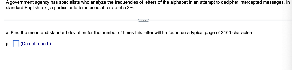A government agency has specialists who analyze the frequencies of letters of the alphabet in an attempt to decipher intercepted messages. In
standard English text, a particular letter is used at a rate of 5.3%.
a. Find the mean and standard deviation for the number of times this letter will be found on a typical page of 2100 characters.
(Do not round.)
