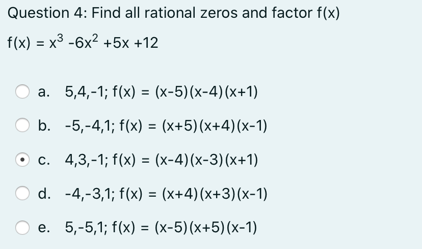Question 4: Find all rational zeros and factor f(x)
f(x) = x3 -6x2 +5x +12
%3D
a. 5,4,-1; f(x) = (x-5)(x-4)(x+1)
b. -5,-4,1; f(x) = (x+5)(x+4)(x-1)
c. 4,3,-1; f(x) = (x-4)(x-3)(x+1)
%3D
d. -4,-3,1; f(x) = (x+4)(x+3)(x-1)
e. 5,-5,1; f(x) = (x-5)(x+5)(x-1)
