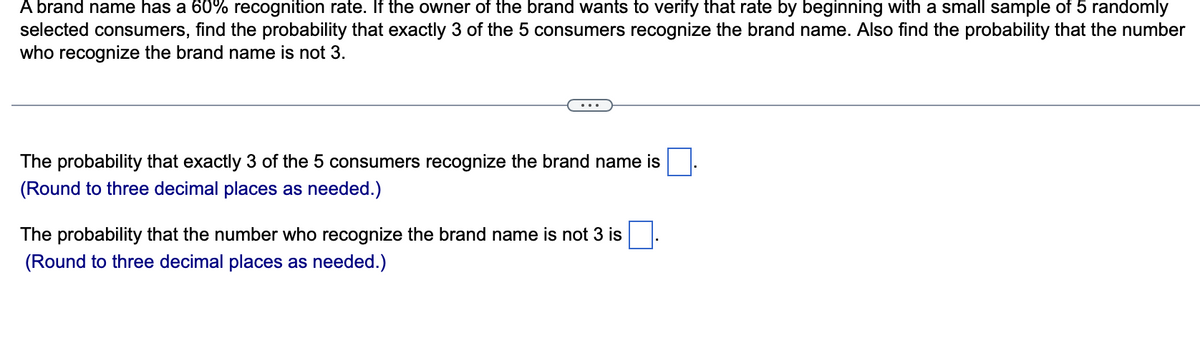 A brand name has a 60% recognition rate. If the owner of the brand wants to verify that rate by beginning with a small sample of 5 randomly
selected consumers, find the probability that exactly 3 of the 5 consumers recognize the brand name. Also find the probability that the number
who recognize the brand name is not 3.
...
The probability that exactly 3 of the 5 consumers recognize the brand name is
(Round to three decimal places as needed.)
The probability that the number who recognize the brand name is not 3 is
(Round to three decimal places as needed.)
