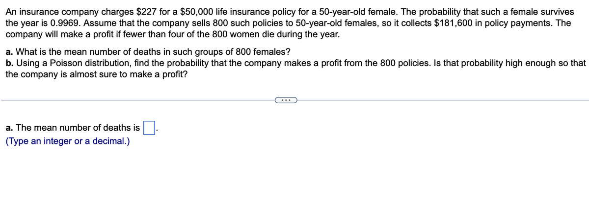 An insurance company charges $227 for a $50,000 life insurance policy for a 50-year-old female. The probability that such a female survives
the year is 0.9969. Assume that the company sells 800 such policies to 50-year-old females, so it collects $181,600 in policy payments. The
company will make a profit if fewer than four of the 800 women die during the year.
a. What is the mean number of deaths in such groups of 800 females?
b. Using a Poisson distribution, find the probability that the company makes a profit from the 800 policies. Is that probability high enough so that
the company is almost sure to make a profit?
a. The mean number of deaths is.
(Type an integer or a decimal.)
