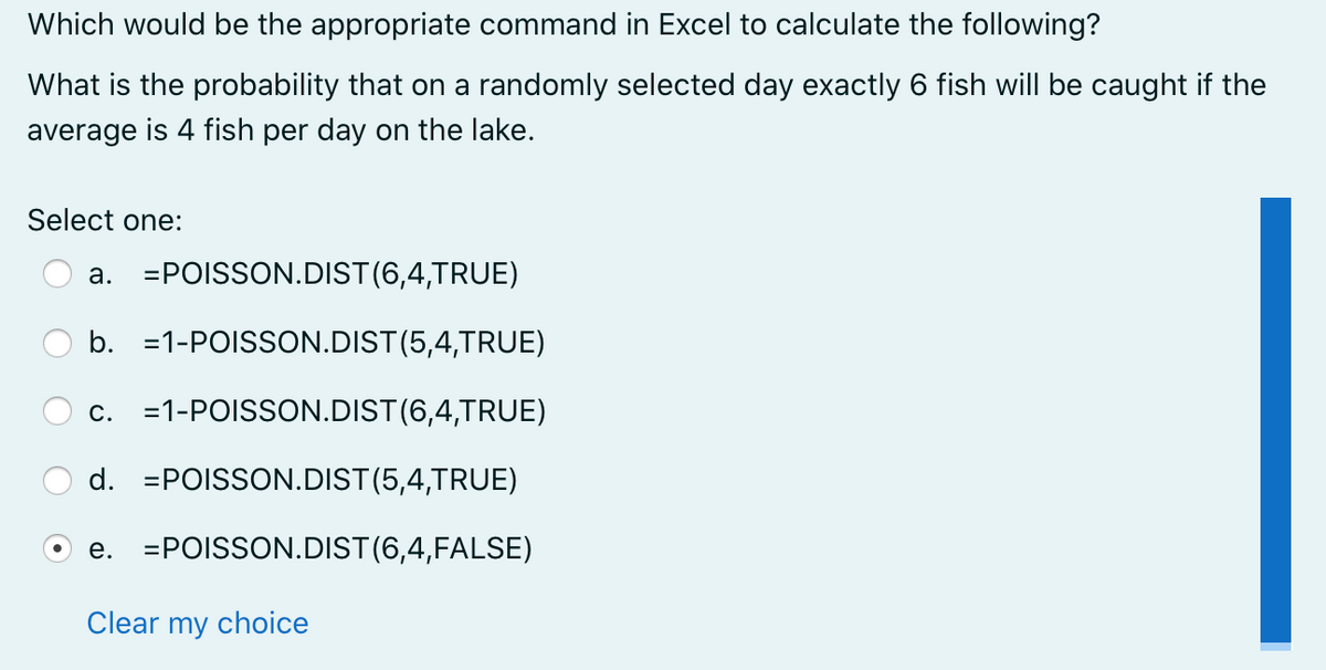Which would be the appropriate command in Excel to calculate the following?
What is the probability that on a randomly selected day exactly 6 fish will be caught if the
average is 4 fish per day on the lake.
Select one:
a. =POISSON.DIST(6,4,TRUE)
b. =1-POISSON.DIST(5,4,TRUE)
c. =1-POISSON.DIST(6,4,TRUE)
d. =POISSON.DIST(5,4,TRUE)
e. =POISSON.DIST(6,4,FALSE)
Clear my choice
