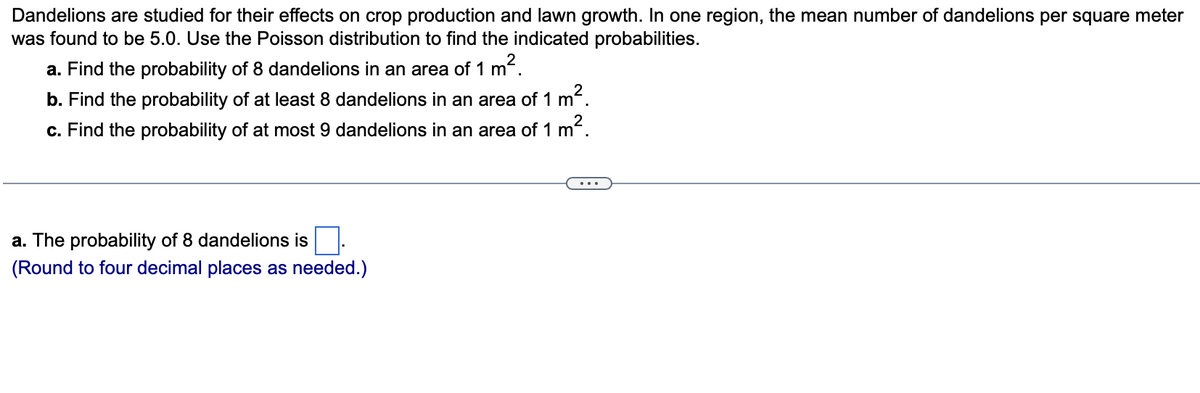 Dandelions are studied for their effects on crop production and lawn growth. In one region, the mean number of dandelions per square meter
was found to be 5.0. Use the Poisson distribution to find the indicated probabilities.
a. Find the probability of 8 dandelions in an area of 1 m
².
b. Find the probability of at least 8 dandelions in an area of 1 m.
?.
c. Find the probability of at most 9 dandelions in an area of 1 m
a. The probability of 8 dandelions is.
(Round to four decimal places as needed.)
