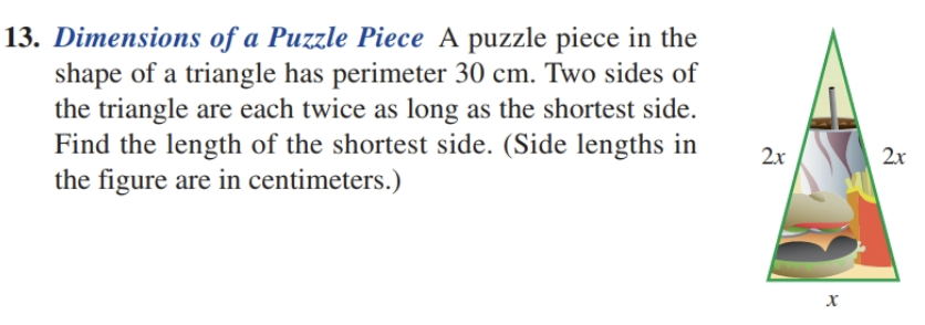 13. Dimensions of a Puzzle Piece A puzzle piece in the
shape of a triangle has perimeter 30 cm. Two sides of
the triangle are each twice as long as the shortest side.
Find the length of the shortest side. (Side lengths in
the figure are in centimeters.)
2x
2x
