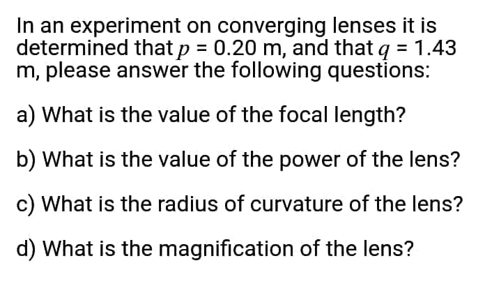 In an experiment on converging lenses it is
determined that p = 0.20 m, and that q = 1.43
m, please answer the following questions:
a) What is the value of the focal length?
b) What is the value of the power of the lens?
c) What is the radius of curvature of the lens?
d) What is the magnification of the lens?
