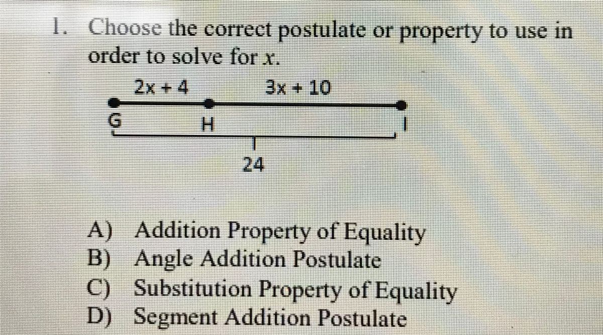 1. Choose the correct postulate or property to use in
order to solve for x.
2x +4
3x+ 10
G.
24
A) Addition Property of Equality
B) Angle Addition Postulate
C) Substitution Property of Equality
D) Segment Addition Postulate
