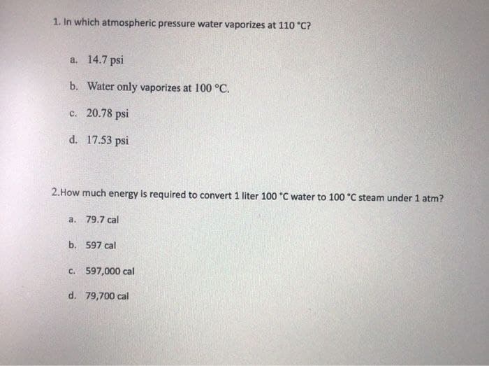 1. In which atmospheric pressure water vaporizes at 110 °C?
a. 14.7 psi
b. Water only vaporizes at 100 °C.
c. 20.78 psi
d. 17.53 psi
2.How much energy is required to convert 1 liter 100 °C water to 100 C steam under 1 atm?
a. 79.7 cal
b. 597 cal
c. 597,000 cal
d. 79,700 cal
