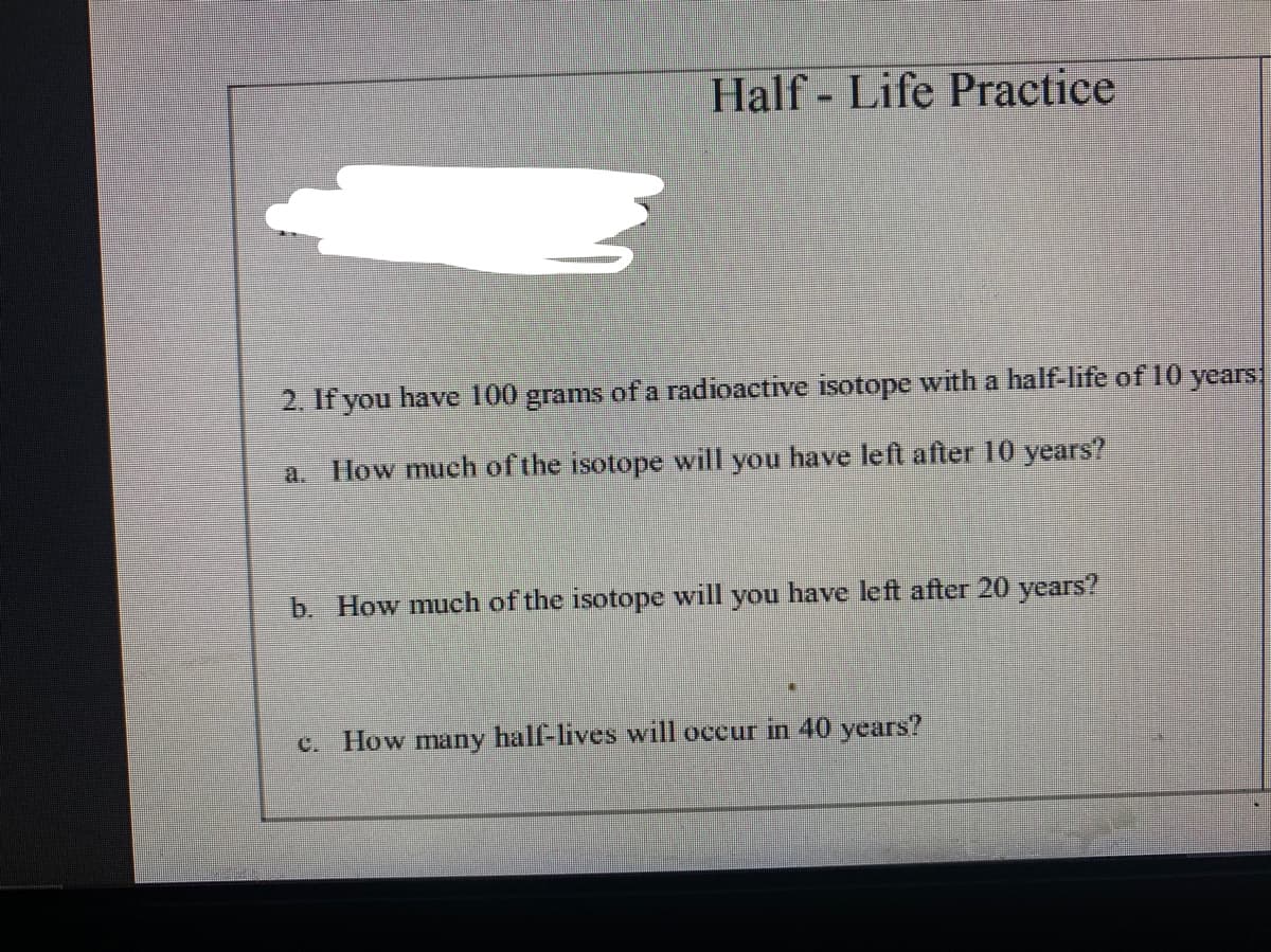 Half - Life Practice
2. If you have 100 grams of a radioactive isotope with a half-life of 10 years
a.
How much ofthe isotope will you have left after 10 years?
b. How much of the isotope will you have left after 20 years?
c. How many half-lives will occur in 40 years?
