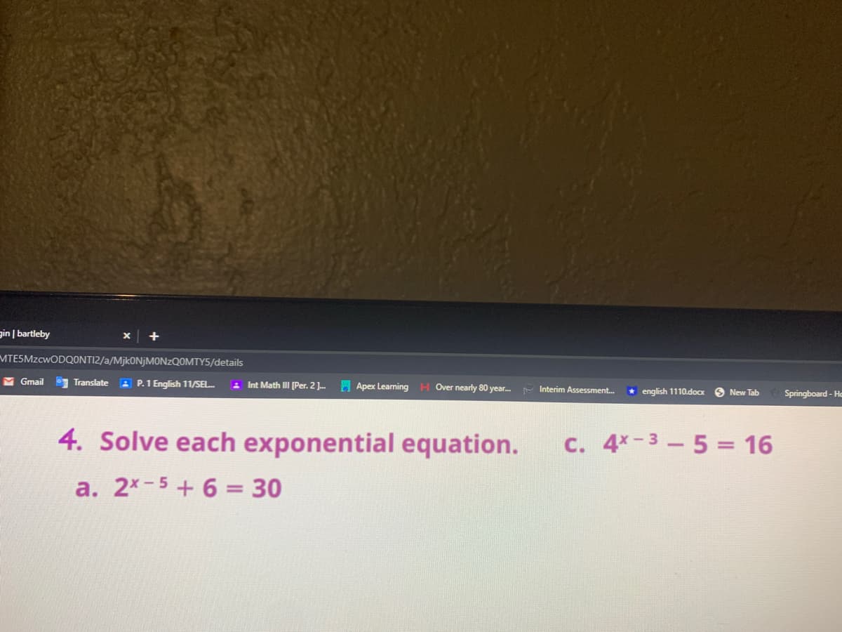 gin | bartleby
MTESMZCWODQONTI2/a/Mjk0NjMONZQOMTY5/details
M Gmail
Translate
A P.1 English 11/SEL.
2 Int Math III [Per. 2 ]..
H Apex Learning
H Over nearly 80 year.
Interim Assessment.
* english 1110.docx
New Tab
Springboard - Ho
4. Solve each exponential equation.
C. 4x-3-5 = 16
a. 2x-5+6 = 30

