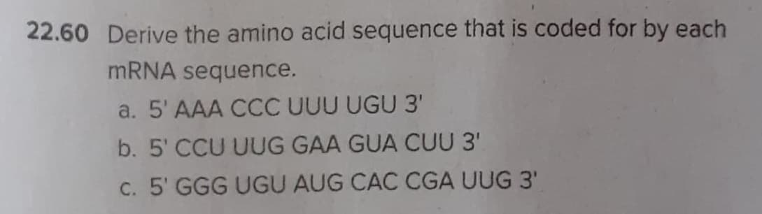 22.60 Derive the amino acid sequence that is coded for by each
MRNA sequence.
a. 5' AAA CCC UUU UGU 3'
b. 5' CCU UUG GAA GUA CUU 3'
C. 5' GGG UGU AUG CAC CGA UUG 3'
