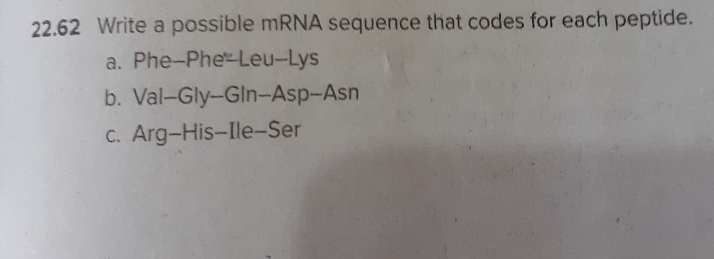 22.62 Write a possible mRNA sequence that codes for each peptide.
a. Phe-Phe-Leu-Lys
b. Val-Gly-Gln-Asp-Asn
C. Arg-His-Ile-Ser
