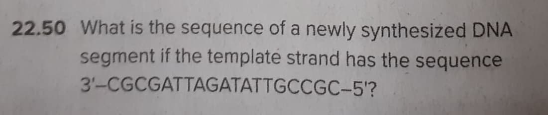 22.50 What is the sequence of a newly synthesized DNA
segment if the template strand has the sequence
3'-CGCGATTAGATATTGCCGC-5'?
