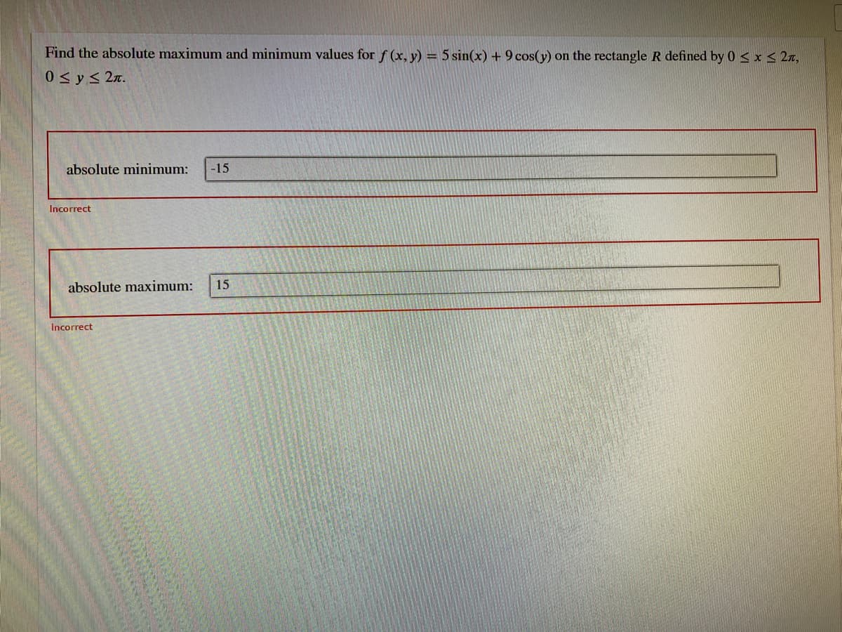 Find the absolute maximum and minimum values for f (x, y) = 5 sin(x) + 9 cos(y) on the rectangle R defined by 0 < x < 2z,
0<y< 2x.
absolute minimum:
-15
Incorrect
absolute maximum:
15
Incorrect
