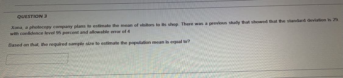 QUESTION 3
Xona, a photocopy company plans to estimate the mean of visitors to its shop. There was a previous study that showed that the standard deviation is 29.
with confidence level 95 percent and allowable error of 4
Based on that, the required sample size to estimate the population mean is equal to?
