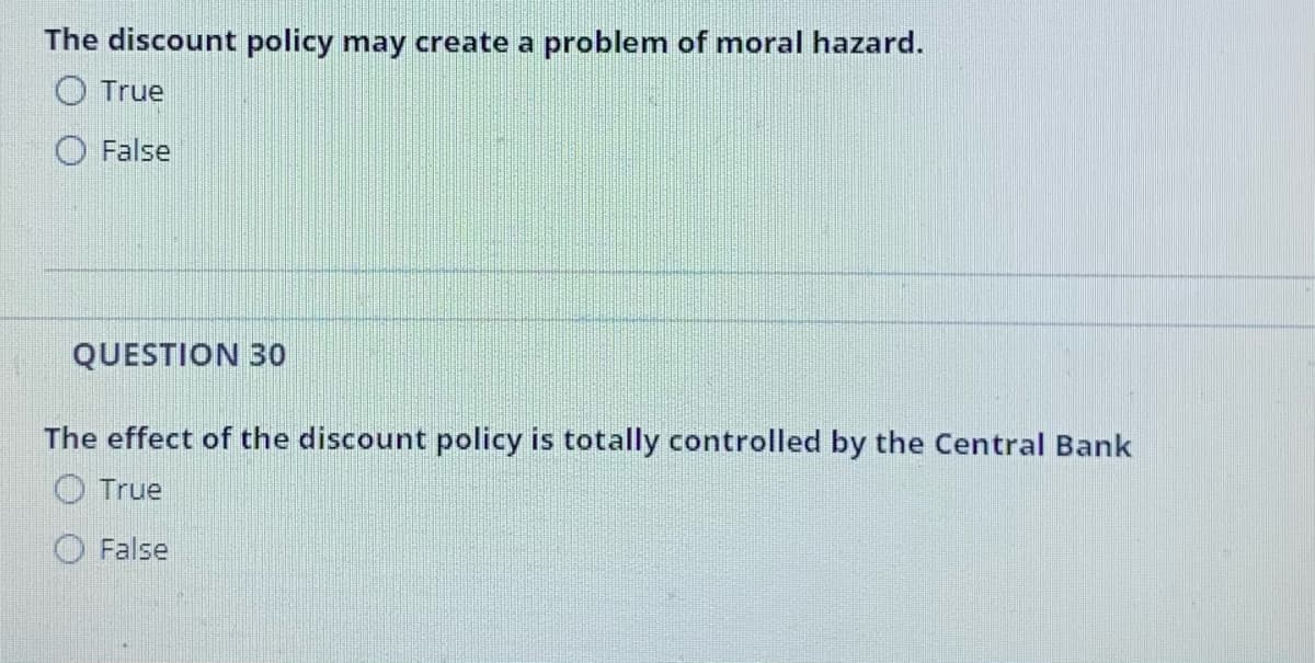 The discount policy may create a problem of moral hazard.
O True
False
QUESTION 30
The effect of the discount policy is totally controlled by the Central Bank
O True
False
