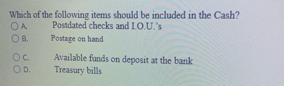 Which of the following items should be included in the Cash?
Postdated checks and I.O.U.'s
OA.
O B.
Postage on hand
Available funds on deposit at the bank
D.
Treasury bills
