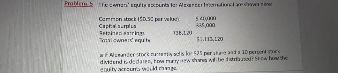 Problem 5 The owners' equity accounts for Alexander International are shown here:
$ 40,000
335,000
Common stock ($0.50 par value)
Capital surplus
Retained earnings
Total owners' equity
738,120
$1,113,120
a If Alexander stock currently sells for $25 per share and a 10 percent stock
dividend is declared, how many new shares will be distributed? Show how the
equity accounts would change.
