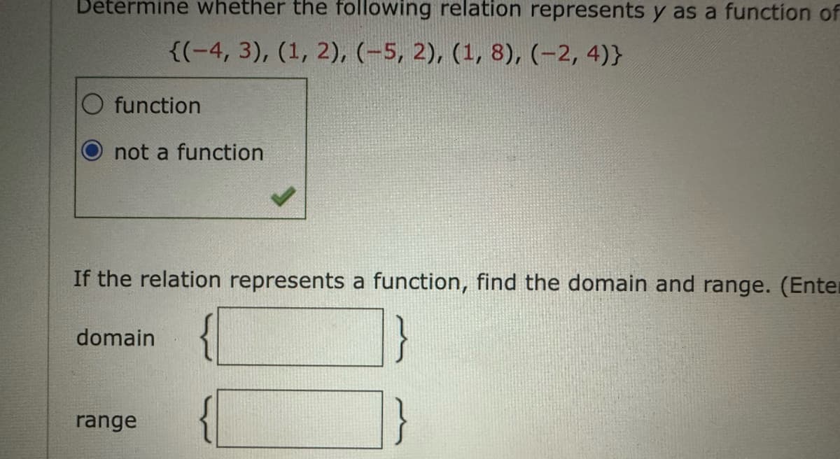 Determine whether the following relation represents y as a function of
{(-4, 3), (1, 2), (-5, 2), (1, 8), (-2,4)}
function
not a function
If the relation represents a function, find the domain and range. (Enter
domain
range