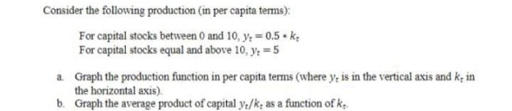 Consider the following production (in per capita terms):
For capital stocks between 0 and 10, y; = 0.5 k:
For capital stocks equal and above 10, y; = 5
a. Graph the production function in per capita terms (where y, is in the vertical axis and k; in
the horizontal axis).
b. Graph the average product of capital y:/k; as a function of ke
