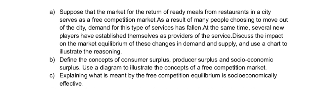 a) Suppose that the market for the return of ready meals from restaurants in a city
serves as a free competition market.As a result of many people choosing to move out
of the city, demand for this type of services has fallen.At the same time, several new
players have established themselves as providers of the service.Discuss the impact
on the market equilibrium of these changes in demand and supply, and use a chart to
illustrate the reasoning.
b) Define the concepts of consumer surplus, producer surplus and socio-economic
surplus. Use a diagram to illustrate the concepts of a free competition market.
c) Explaining what is meant by the free competition equilibrium is socioeconomically
effective.
