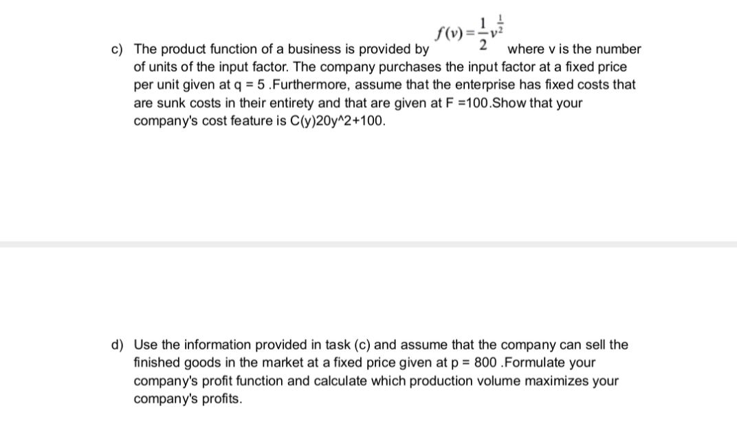 c) The product function of a business is provided by
of units of the input factor. The company purchases the input factor at a fixed price
per unit given at q = 5 .Furthermore, assume that the enterprise has fixed costs that
are sunk costs in their entirety and that are given at F =100.Show that your
company's cost feature is C(y)20y^2+100.
where v is the number
d) Use the information provided in task (c) and assume that the company can sell the
finished goods in the market at a fixed price given at p = 800 .Formulate your
company's profit function and calculate which production volume maximizes your
company's profits.
