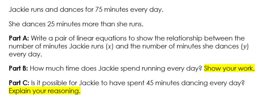 Jackie runs and dances for 75 minutes every day.
She dances 25 minutes more than she runs.
Part A: Write a pair of linear equations to show the relationship between the
number of minutes Jackie runs (x) and the number of minutes she dances (y)
every day.
Part B: How much time does Jackie spend running every day? Show your work.
Part C: Is it possible for Jackie to have spent 45 minutes dancing every day?
Explain your reasoning.
