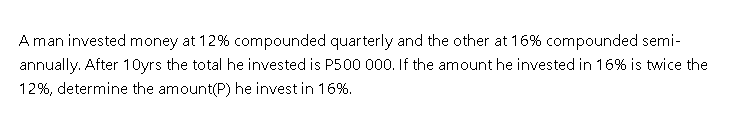 A man invested money at 12% compounded quarterly and the other at 16% compounded semi-
annually. After 10yrs the total he invested is P500 000. If the amount he invested in 16% is twice the
12%, determine the amount(P) he invest in 16%.
