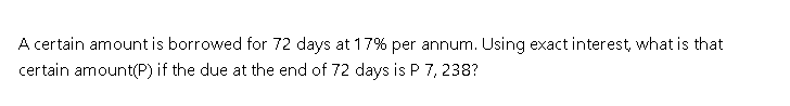 A certain amount is borrowed for 72 days at 17% per annum. Using exact interest, what is that
certain amount(P) if the due at the end of 72 days is P 7, 238?
