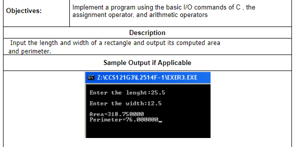 Implement a program using the basic I/O commands of C, the
assignment operator, and arithmetic operators
Objectives:
Description
Input the length and width of a rectangle and output its computed area
and perimeter.
Sample Output if Applicable
a Z:ICCS121G3L 2514F-1\EXER3.EXE
Enter the lenght:25.5
Enter the width:12.5
Area-318.75000
Perimeter=76.000000_
