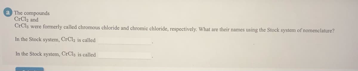 a The compounds
CrCl2 and
CrCl3 were formerly called chromous chloride and chromic chloride, respectively. What are their names using the Stock system of nomenclature?
In the Stock system, CrCl2 is called
In the Stock system, CRC13 is called
