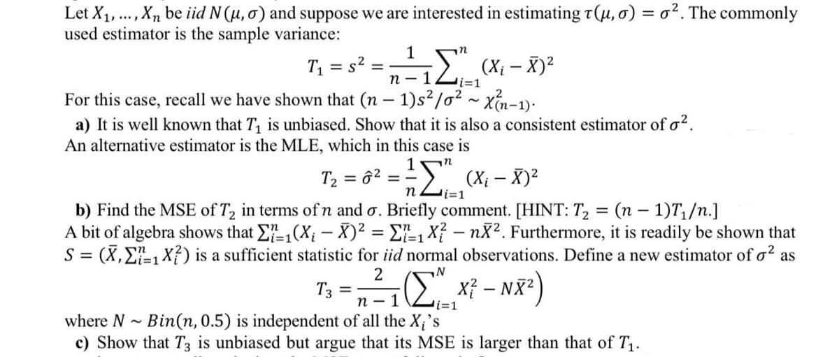 n- 1Li=1
Let X1, . , Xn be iid N (u, o) and suppose we are interested in estimating t(µ,0) = o². The commonly
used estimator is the sample variance:
T1 = s2 =
(Xi – X)2
For this case, recall we have shown that (n – 1)s²/o2 - xổn-1):
a) It is well known that T, is unbiased. Show that it is also a consistent estimator of o?.
An alternative estimator is the MLE, which in this case is
n2 (Xi – X)2
i=1
T2 = ô?
b) Find the MSE of T2 in terms ofn and o. Briefly comment. [HINT: T2 = (n – 1)T,/n.]
A bit of algebra shows that E,(X; – X)2 = E-1 X? - nX2. Furthermore, it is readily be shown that
S = (X, E-1 X?) is a sufficient statistic for iid normal observations. Define a new estimator of o? as
%3D
2
T3
n -
%3D
i=1
where N - Bin(n, 0.5) is independent of all the X;'s
c) Show that T3 is unbiased but argue that its MSE is larger than that of T1.
