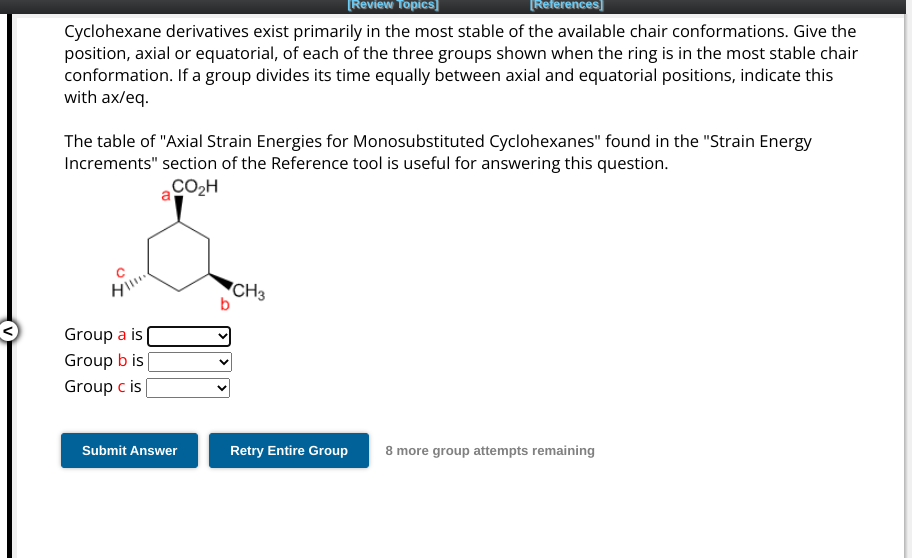 [Review Topics]
Cyclohexane derivatives exist primarily in the most stable of the available chair conformations. Give the
position, axial or equatorial, of each of the three groups shown when the ring is in the most stable chair
conformation. If a group divides its time equally between axial and equatorial positions, indicate this
with ax/eq.
The table of "Axial Strain Energies for Monosubstituted Cyclohexanes" found in the "Strain Energy
Increments" section of the Reference tool is useful for answering this question.
CO₂H
Hil...
Group a is
Group b is
Group c is
Submit Answer
b
[References]
CH3
Retry Entire Group
8 more group attempts remaining