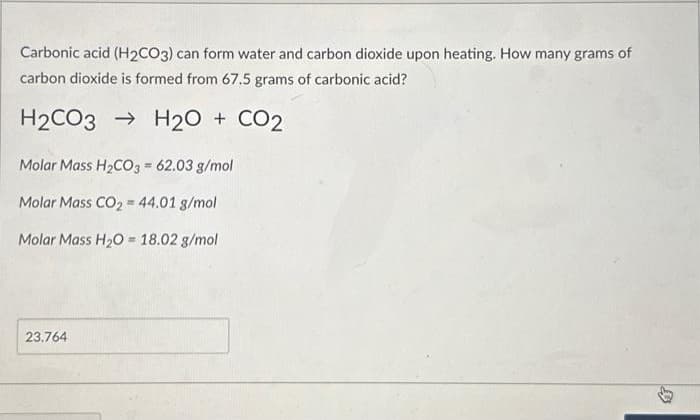 Carbonic acid (H2CO3) can form water and carbon dioxide upon heating. How many grams of
carbon dioxide is formed from 67.5 grams of carbonic acid?
H2CO3 H₂O + CO2
Molar Mass H₂CO3 = 62.03 g/mol
Molar Mass CO₂ = 44.01 g/mol
Molar Mass H₂O= 18.02 g/mol
23.764
$