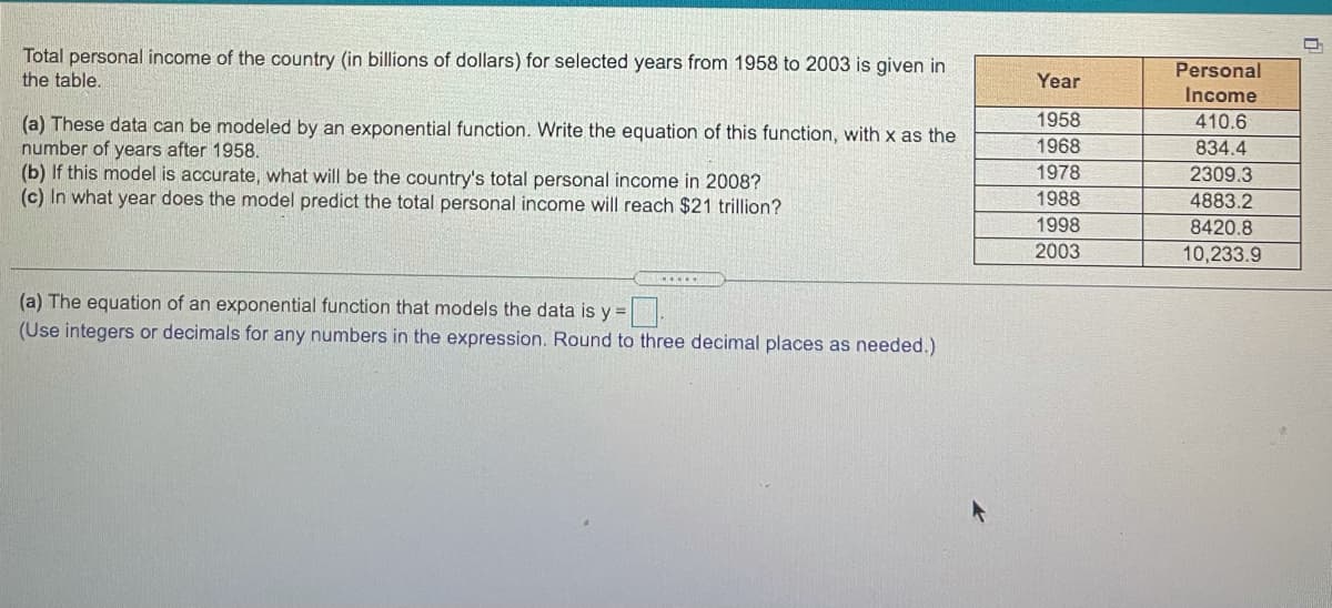 Total personal income of the country (in billions of dollars) for selected years from 1958 to 2003 is given in
the table.
Personal
Year
Income
1958
410.6
(a) These data can be modeled by an exponential function. Write the equation of this function, with x as the
number of years after 1958.
(b) If this model is accurate, what will be the country's total personal income in 2008?
(c) In what year does the model predict the total personal income will reach $21 trillion?
1968
834.4
1978
2309.3
1988
4883.2
1998
8420.8
2003
10,233.9
(a) The equation of an exponential function that models the data is y =
(Use integers or decimals for any numbers in the expression. Round to three decimal places as needed.)
