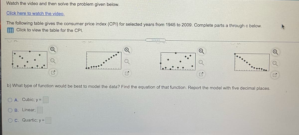 Watch the video and then solve the problem given below.
Click here to watch the video.
The following table gives the consumer price index (CPI) for selected years from 1945 to 2009. Complete parts a through c below.
: Click to view the table for the CPI.
....
b) What type of function would be best to model the data? Find the equation of that function. Report the model with five decimal places.
O A. Cubic; y=
O B. Linear;
O C. Quartic; y =
