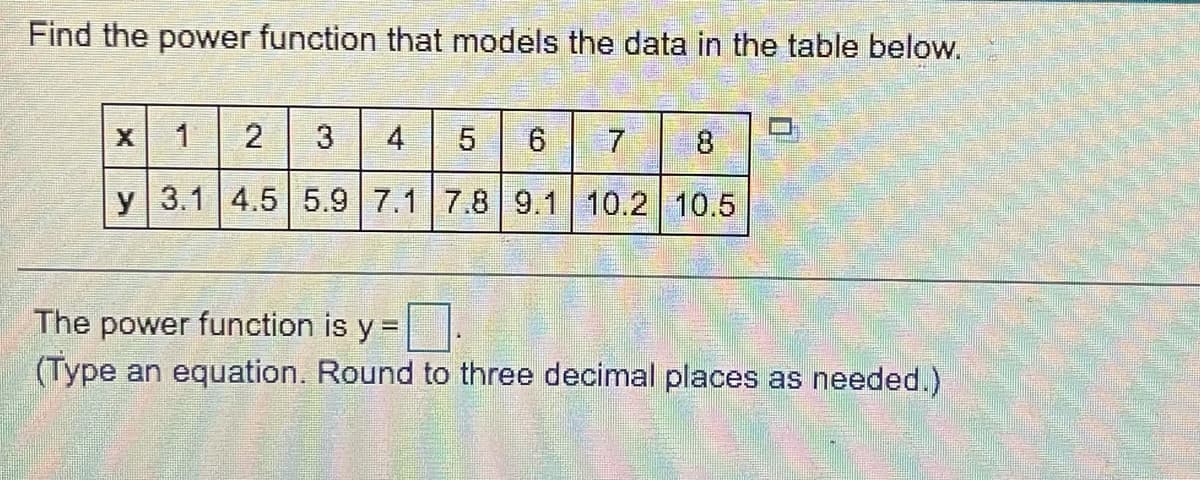 Find the power function that models the data in the table below.
1
2
3
4
5
8
y 3.1 4.5 5.9 7.1 7.8 9.1 10.2 10.5
The power function is y =
(Type an equation. Round to three decimal places as needed.)
